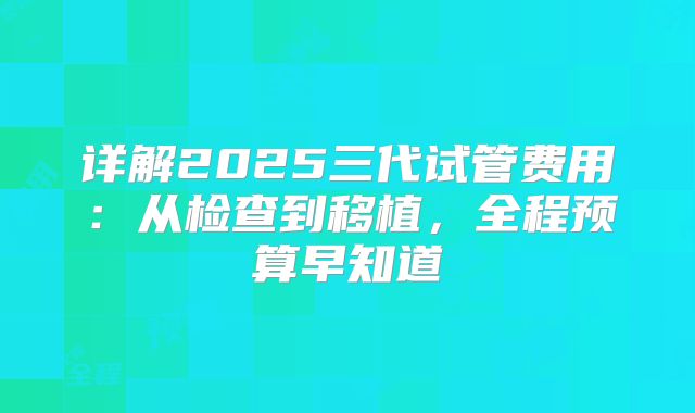 详解2025三代试管费用：从检查到移植，全程预算早知道