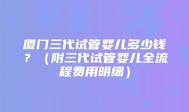 厦门三代试管婴儿多少钱？（附三代试管婴儿全流程费用明细）