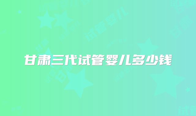 甘肃三代试管婴儿多少钱