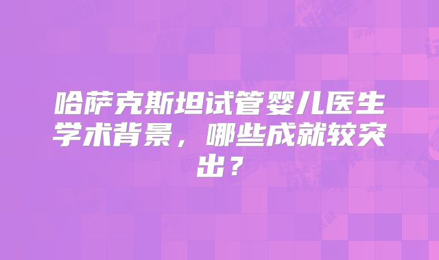 哈萨克斯坦试管婴儿医生学术背景，哪些成就较突出？
