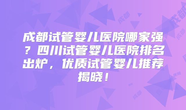 成都试管婴儿医院哪家强？四川试管婴儿医院排名出炉，优质试管婴儿推荐揭晓！