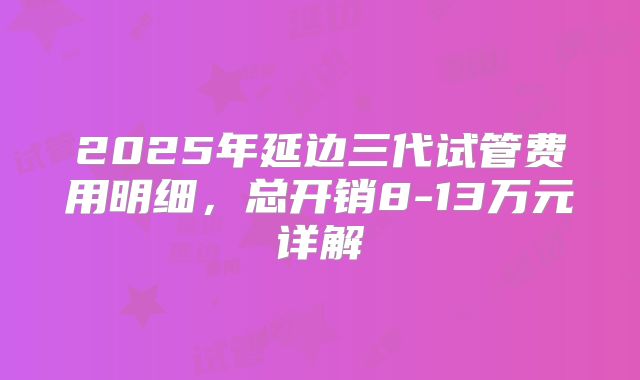 2025年延边三代试管费用明细，总开销8-13万元详解