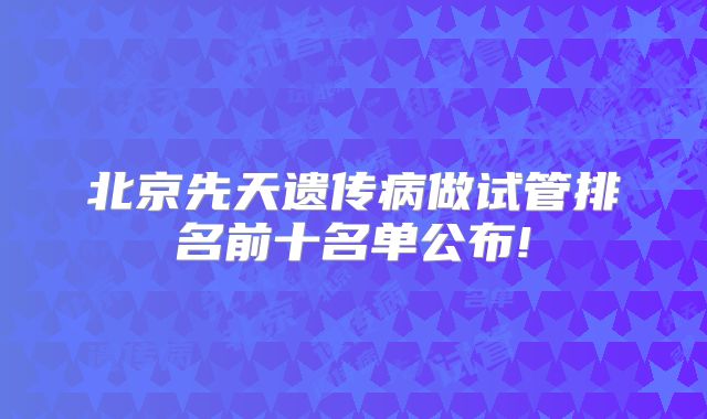 北京先天遗传病做试管排名前十名单公布!