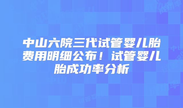 中山六院三代试管婴儿胎费用明细公布!试管婴儿胎成功率分析