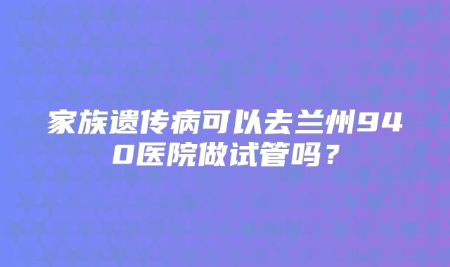 家族遗传病可以去兰州940医院做试管吗?
