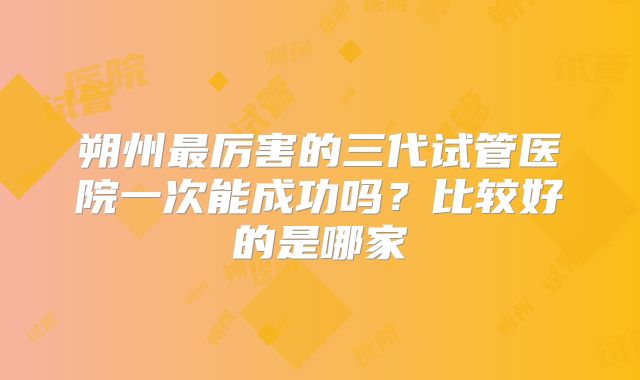 朔州最厉害的三代试管医院一次能成功吗?比较好的是哪家