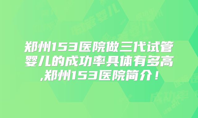 郑州153医院做三代试管婴儿的成功率具体有多高,郑州153医院简介！