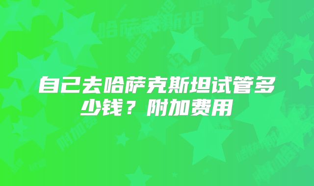 自己去哈萨克斯坦试管多少钱？附加费用