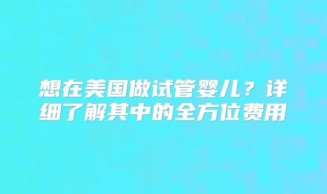 想在美国做试管婴儿?详细了解其中的全方位费用