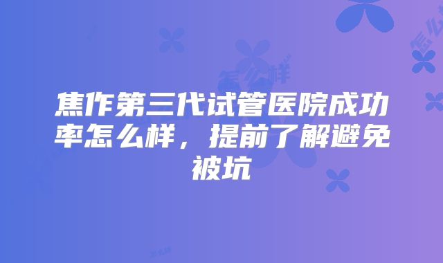 焦作第三代试管医院成功率怎么样，提前了解避免被坑
