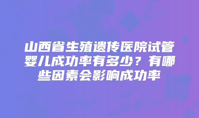 山西省生殖遗传医院试管婴儿成功率有多少?有哪些因素会影响成功率