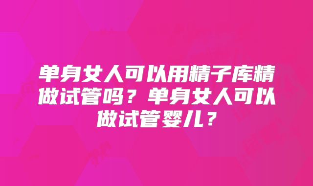 单身女人可以用精子库精做试管吗?单身女人可以做试管婴儿?