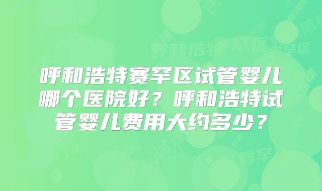 呼和浩特赛罕区试管婴儿哪个医院好?呼和浩特试管婴儿费用大约多少?