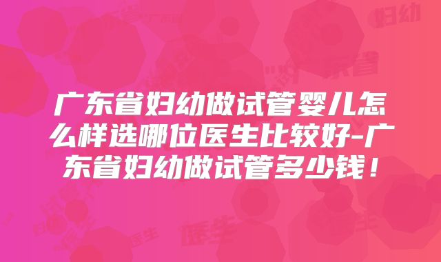 广东省妇幼做试管婴儿怎么样选哪位医生比较好-广东省妇幼做试管多少钱!