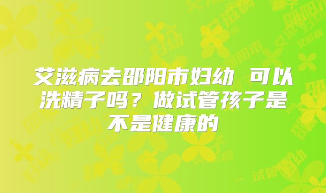 艾滋病去邵阳市妇幼 可以洗精子吗?做试管孩子是不是健康的