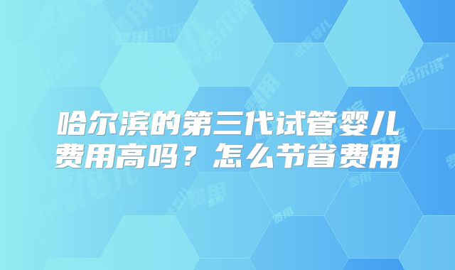哈尔滨的第三代试管婴儿费用高吗？怎么节省费用