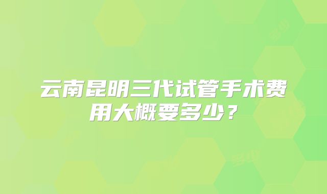 云南昆明三代试管手术费用大概要多少?