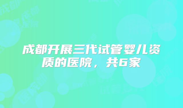 成都开展三代试管婴儿资质的医院,共6家