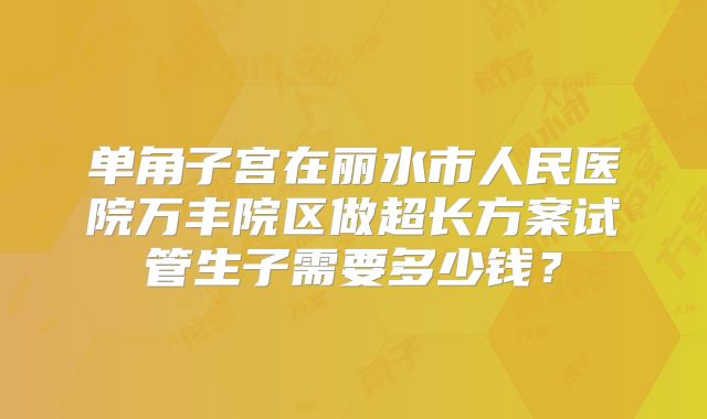 单角子宫在丽水市人民医院万丰院区做超长方案试管生子需要多少钱？