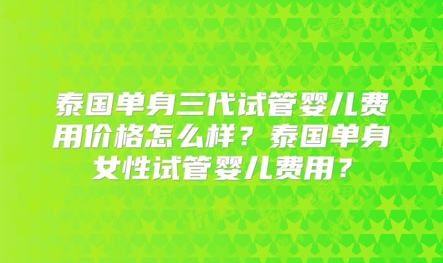泰国单身三代试管婴儿费用价格怎么样?泰国单身女性试管婴儿费用?