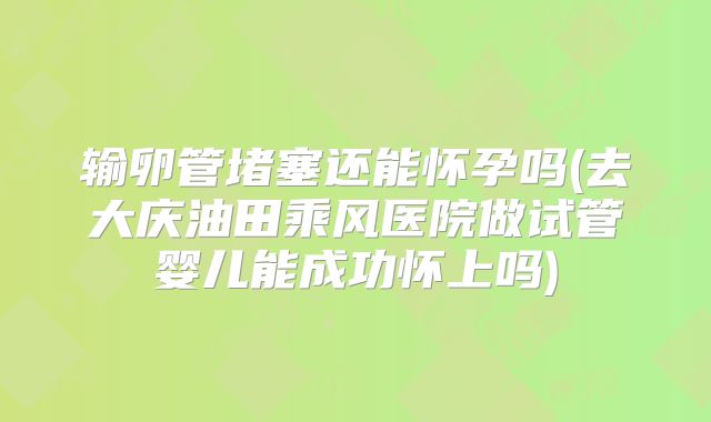 输卵管堵塞还能怀孕吗(去大庆油田乘风医院做试管婴儿能成功怀上吗)