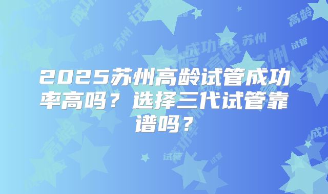 2025苏州高龄试管成功率高吗？选择三代试管靠谱吗？