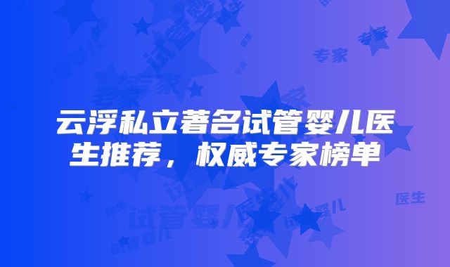 云浮私立著名试管婴儿医生推荐,权威专家榜单