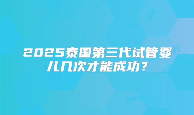 2025泰国第三代试管婴儿几次才能成功？