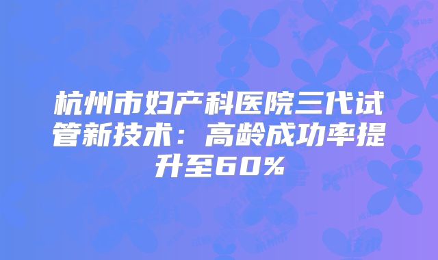 杭州市妇产科医院三代试管新技术：高龄成功率提升至60%