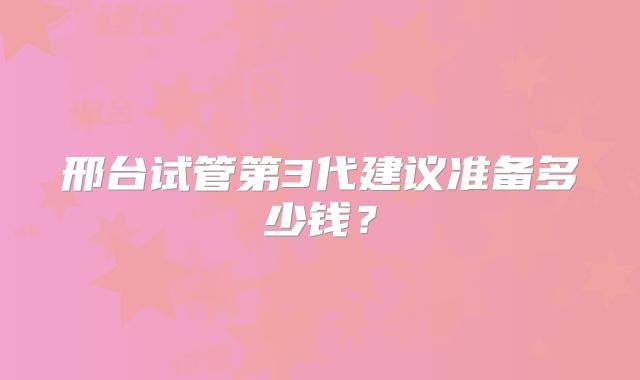 邢台试管第3代建议准备多少钱？