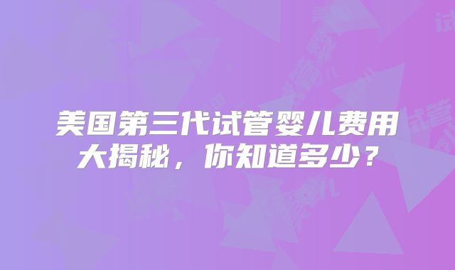美国第三代试管婴儿费用大揭秘，你知道多少？