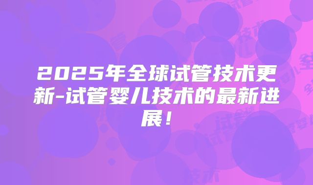 2025年全球试管技术更新-试管婴儿技术的最新进展！