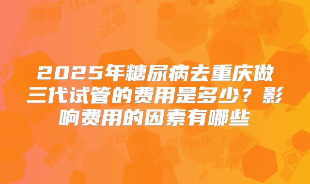 2025年糖尿病去重庆做三代试管的费用是多少?影响费用的因素有哪些