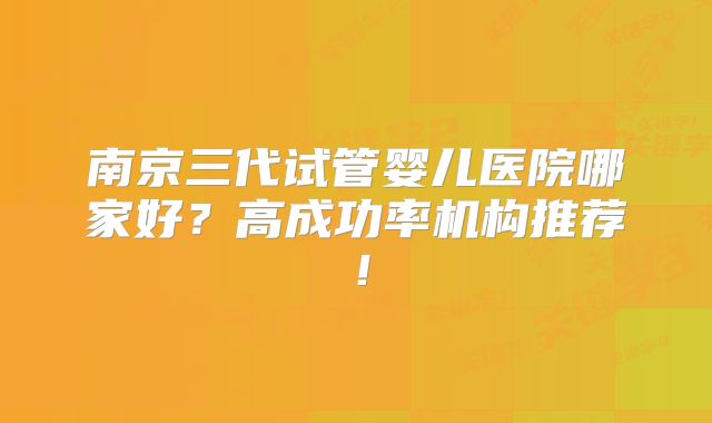 南京三代试管婴儿医院哪家好?高成功率机构推荐!