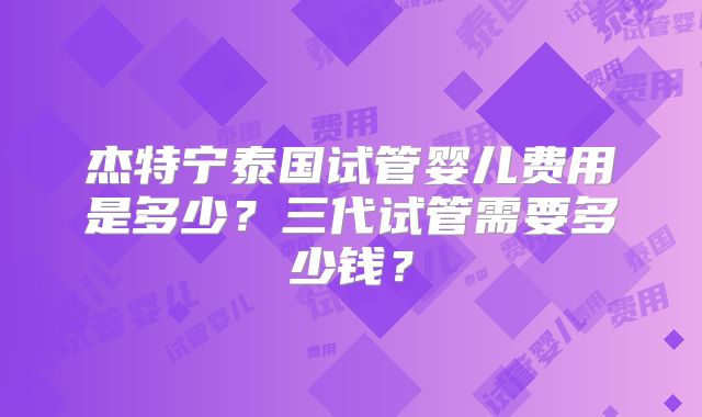 杰特宁泰国试管婴儿费用是多少？三代试管需要多少钱？