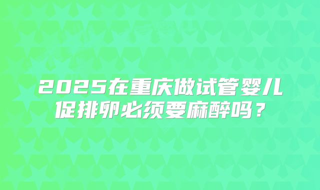 2025在重庆做试管婴儿促排卵必须要麻醉吗？