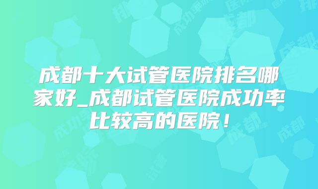 成都十大试管医院排名哪家好_成都试管医院成功率比较高的医院！
