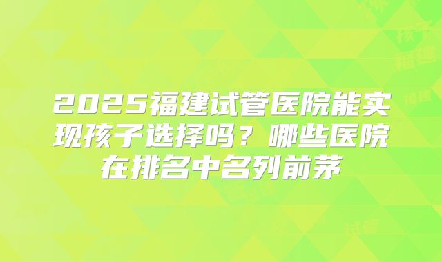2025福建试管医院能实现孩子选择吗？哪些医院在排名中名列前茅