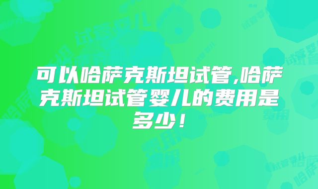 可以哈萨克斯坦试管,哈萨克斯坦试管婴儿的费用是多少！