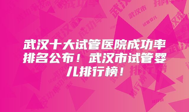 武汉十大试管医院成功率排名公布！武汉市试管婴儿排行榜！