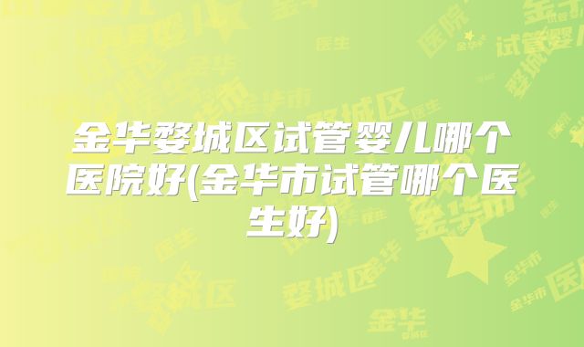 金华婺城区试管婴儿哪个医院好(金华市试管哪个医生好)