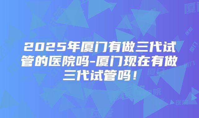 2025年厦门有做三代试管的医院吗-厦门现在有做三代试管吗！