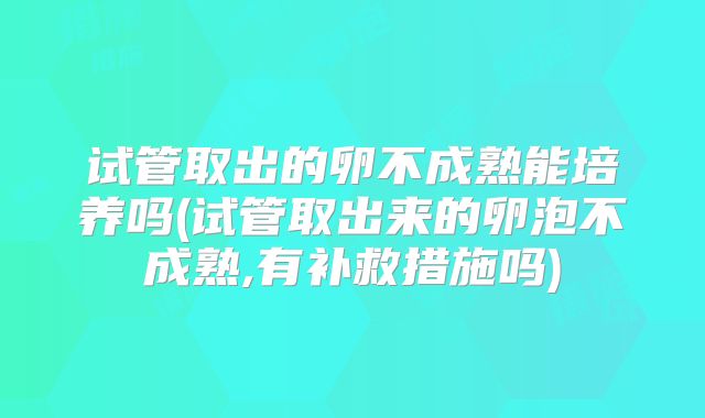 试管取出的卵不成熟能培养吗(试管取出来的卵泡不成熟,有补救措施吗)