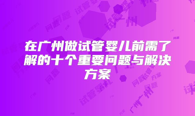 在广州做试管婴儿前需了解的十个重要问题与解决方案