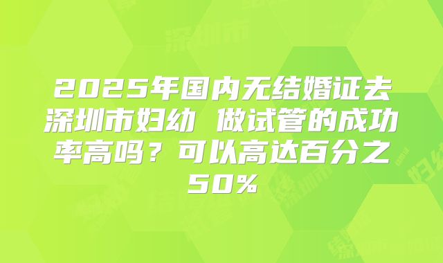 2025年国内无结婚证去深圳市妇幼 做试管的成功率高吗？可以高达百分之50%