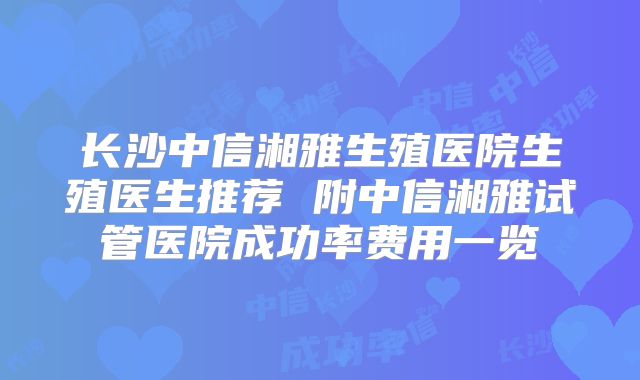 长沙中信湘雅生殖医院生殖医生推荐 附中信湘雅试管医院成功率费用一览