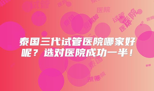 泰国三代试管医院哪家好呢?选对医院成功一半!
