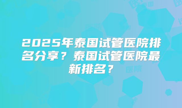 2025年泰国试管医院排名分享？泰国试管医院最新排名？
