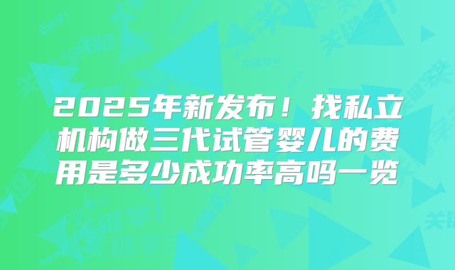 2025年新发布！找私立机构做三代试管婴儿的费用是多少成功率高吗一览