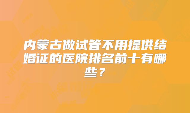 内蒙古做试管不用提供结婚证的医院排名前十有哪些?